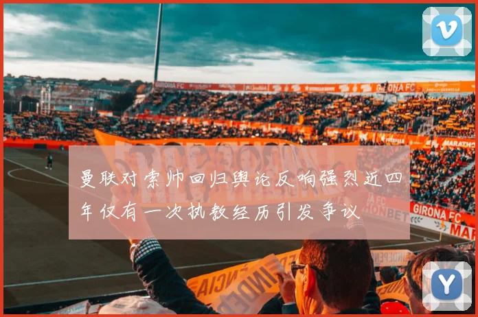 曼联对索帅回归舆论反响强烈近四年仅有一次执教经历引发争议