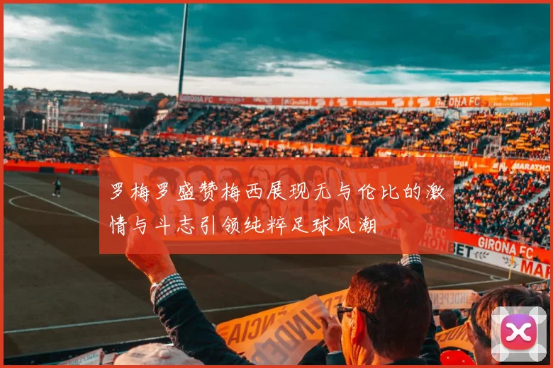 罗梅罗盛赞梅西展现无与伦比的激情与斗志引领纯粹足球风潮