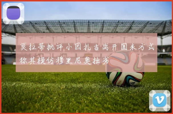 莫拉蒂批评小因扎吉离开国米方式称其模仿穆里尼奥拙劣