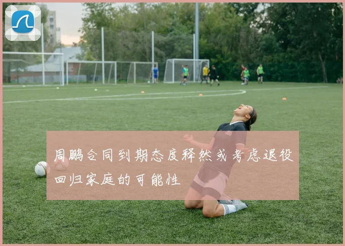 周鹏合同到期态度释然或考虑退役回归家庭的可能性