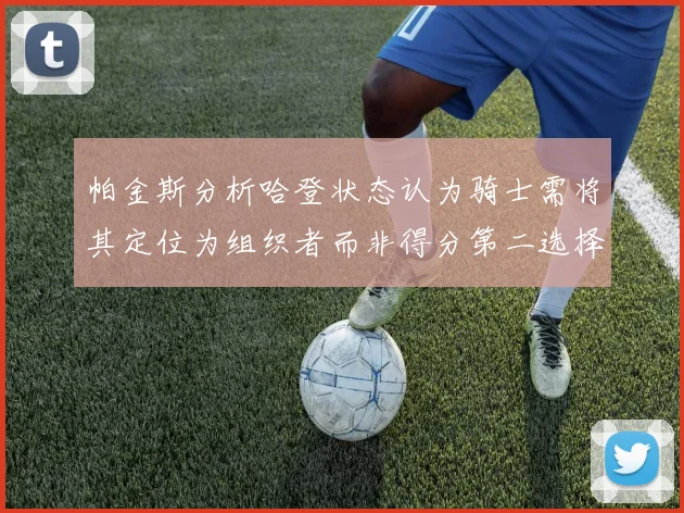 帕金斯分析哈登状态认为骑士需将其定位为组织者而非得分第二选择