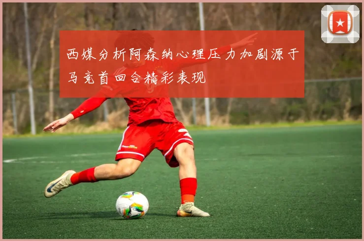 西媒分析阿森纳心理压力加剧源于马竞首回合精彩表现