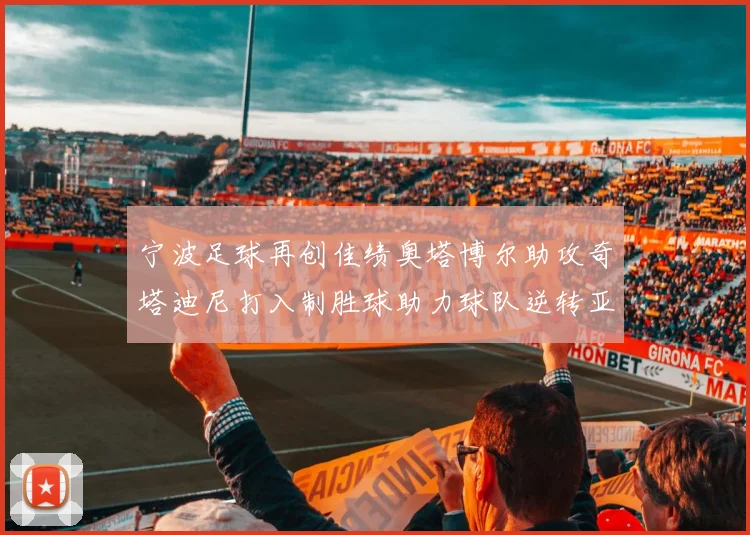 宁波足球再创佳绩奥塔博尔助攻奇塔迪尼打入制胜球助力球队逆转亚泰