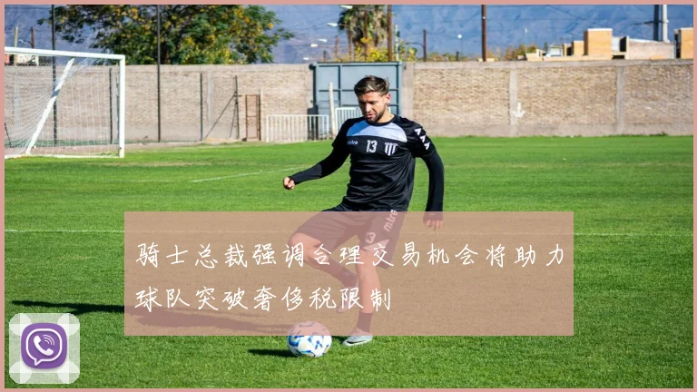 骑士总裁强调合理交易机会将助力球队突破奢侈税限制