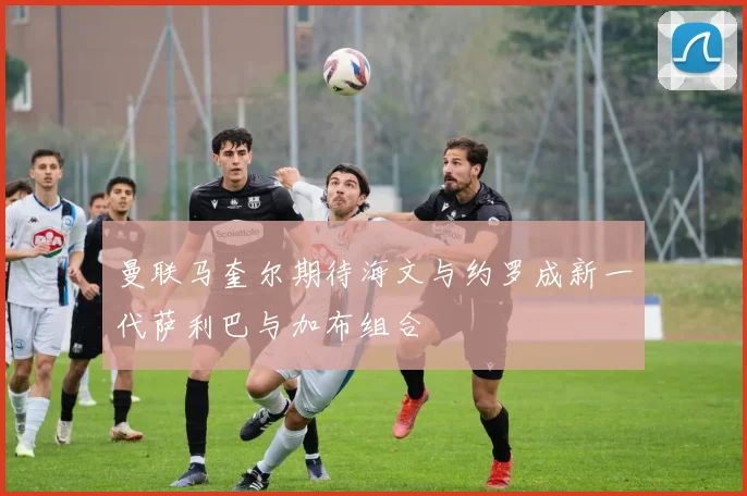 曼联马奎尔期待海文与约罗成新一代萨利巴与加布组合