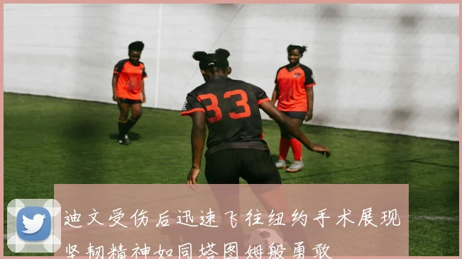 迪文受伤后迅速飞往纽约手术展现坚韧精神如同塔图姆般勇敢