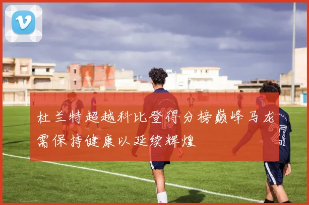 杜兰特超越科比登得分榜巅峰马龙需保持健康以延续辉煌