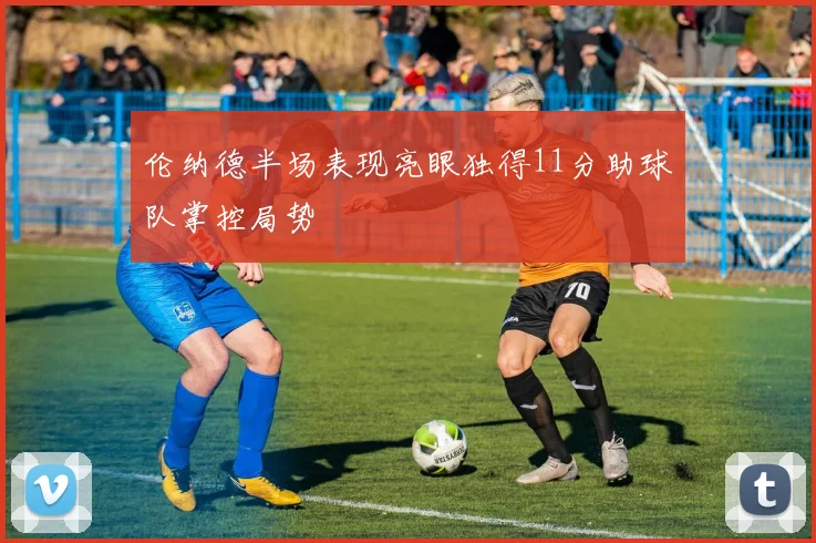 伦纳德半场表现亮眼独得11分助球队掌控局势